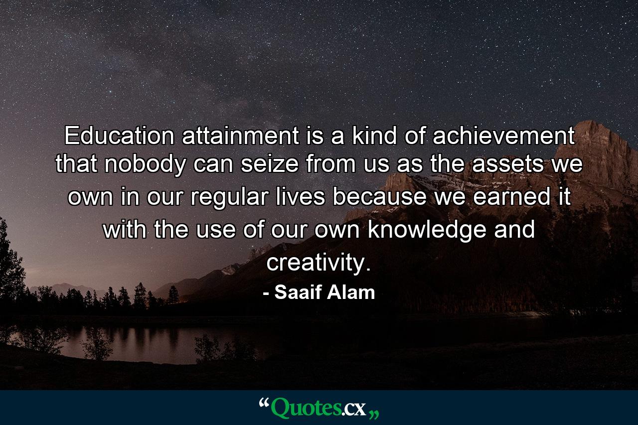 Education attainment is a kind of achievement that nobody can seize from us as the assets we own in our regular lives because we earned it with the use of our own knowledge and creativity. - Quote by Saaif Alam