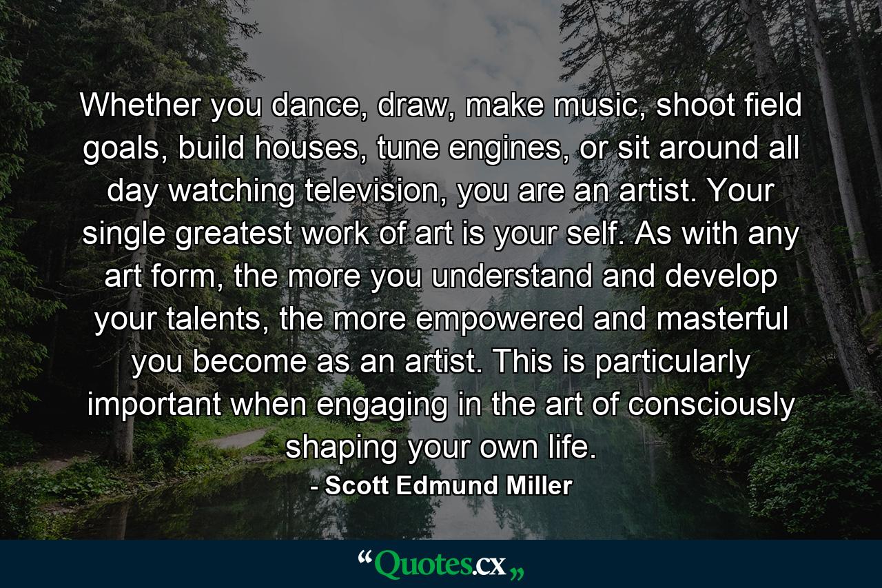 Whether you dance, draw, make music, shoot field goals, build houses, tune engines, or sit around all day watching television, you are an artist. Your single greatest work of art is your self. As with any art form, the more you understand and develop your talents, the more empowered and masterful you become as an artist. This is particularly important when engaging in the art of consciously shaping your own life. - Quote by Scott Edmund Miller