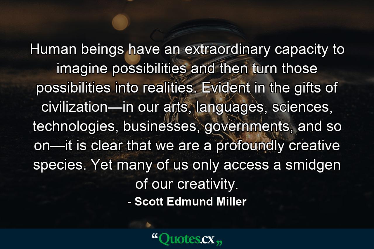 Human beings have an extraordinary capacity to imagine possibilities and then turn those possibilities into realities. Evident in the gifts of civilization—in our arts, languages, sciences, technologies, businesses, governments, and so on—it is clear that we are a profoundly creative species. Yet many of us only access a smidgen of our creativity. - Quote by Scott Edmund Miller