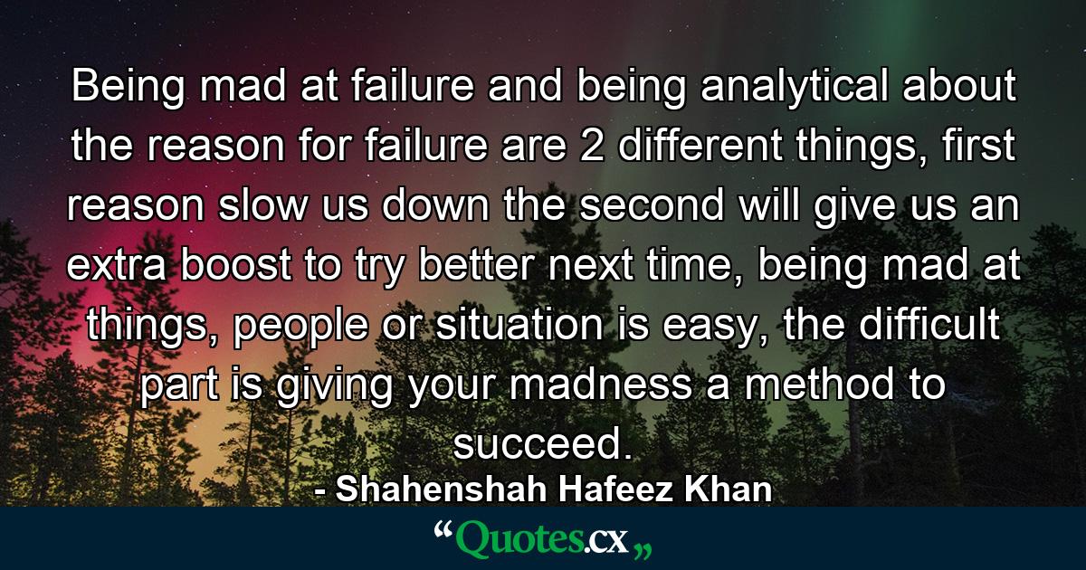 Being mad at failure and being analytical about the reason for failure are 2 different things, first reason slow us down the second will give us an extra boost to try better next time, being mad at things, people or situation is easy, the difficult part is giving your madness a method to succeed. - Quote by Shahenshah Hafeez Khan