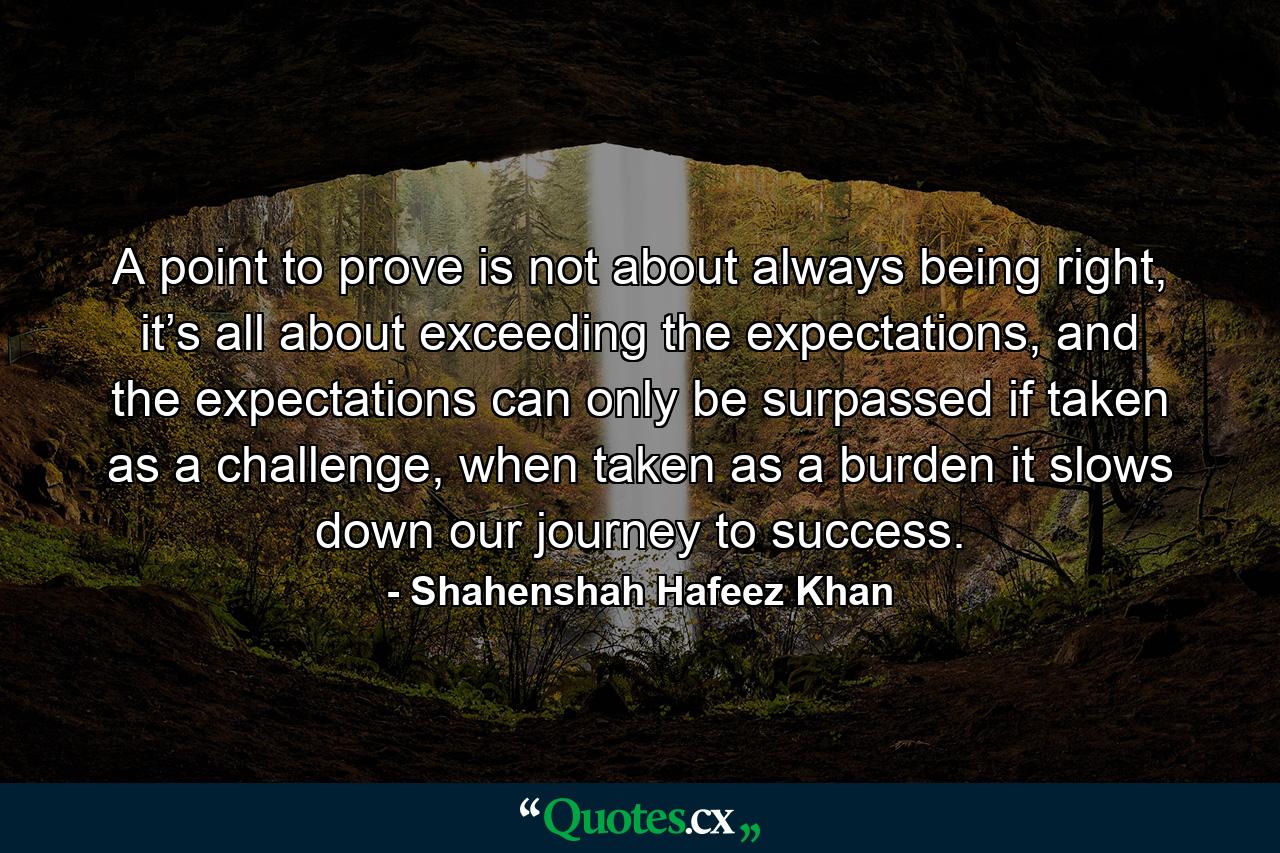 A point to prove is not about always being right, it’s all about exceeding the expectations, and the expectations can only be surpassed if taken as a challenge, when taken as a burden it slows down our journey to success. - Quote by Shahenshah Hafeez Khan