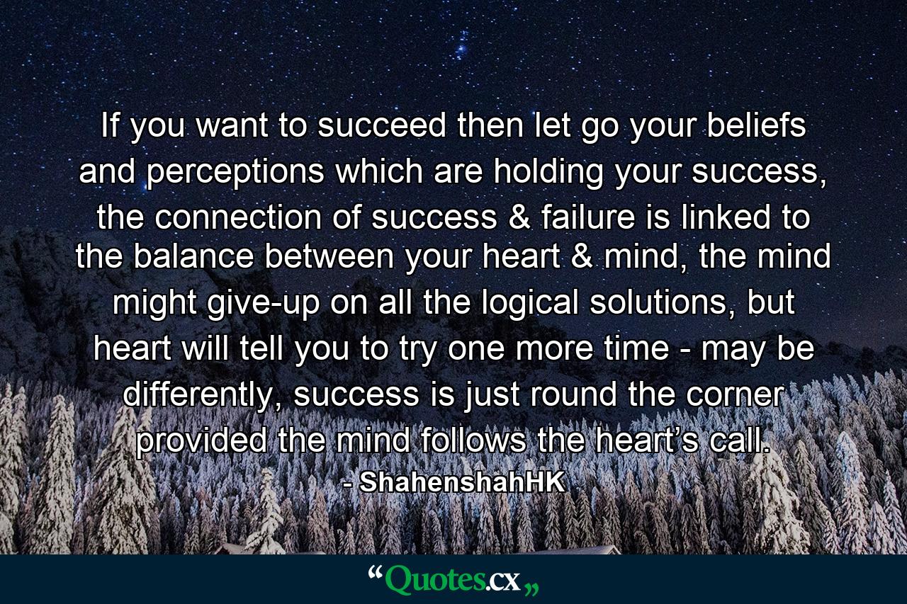 If you want to succeed then let go your beliefs and perceptions which are holding your success, the connection of success & failure is linked to the balance between your heart & mind, the mind might give-up on all the logical solutions, but heart will tell you to try one more time - may be differently, success is just round the corner provided the mind follows the heart’s call. - Quote by ShahenshahHK