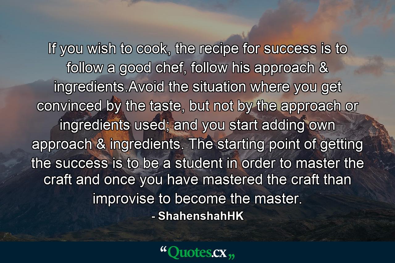 If you wish to cook, the recipe for success is to follow a good chef, follow his approach & ingredients.Avoid the situation where you get convinced by the taste, but not by the approach or ingredients used; and you start adding own approach & ingredients. The starting point of getting the success is to be a student in order to master the craft and once you have mastered the craft than improvise to become the master. - Quote by ShahenshahHK