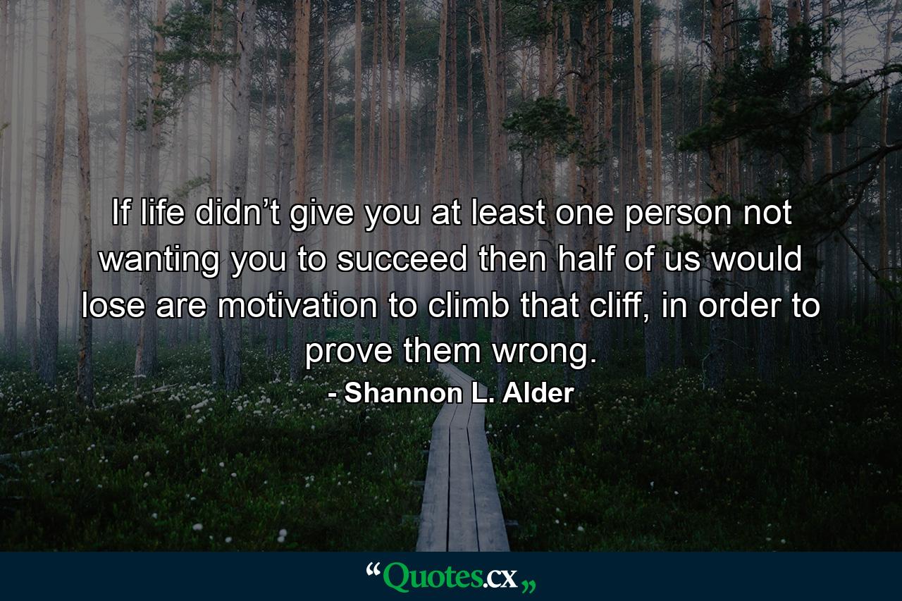 If life didn’t give you at least one person not wanting you to succeed then half of us would lose are motivation to climb that cliff, in order to prove them wrong. - Quote by Shannon L. Alder