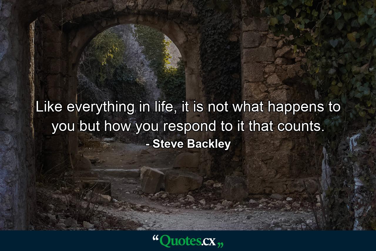 Like everything in life, it is not what happens to you but how you respond to it that counts. - Quote by Steve Backley