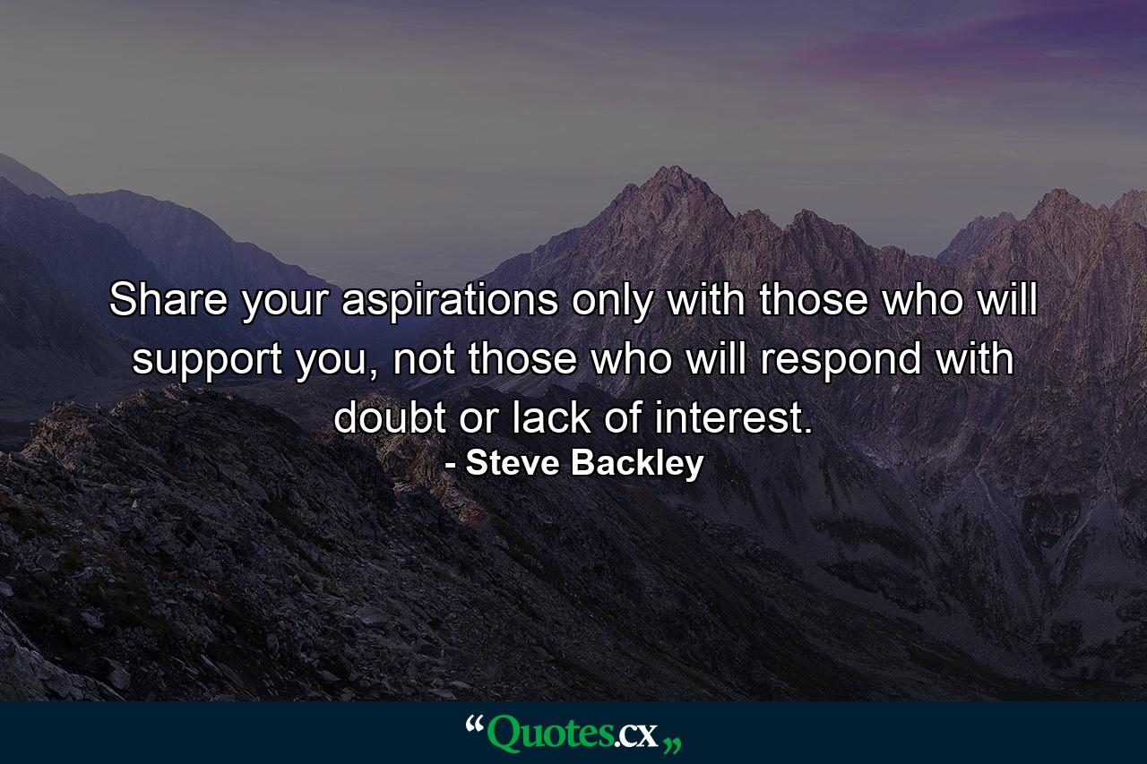 Share your aspirations only with those who will support you, not those who will respond with doubt or lack of interest. - Quote by Steve Backley