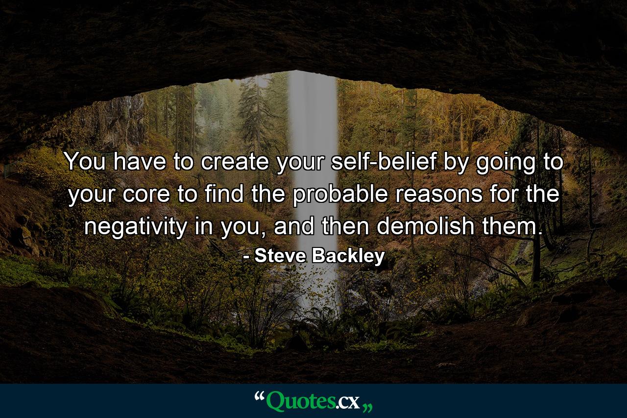 You have to create your self-belief by going to your core to find the probable reasons for the negativity in you, and then demolish them. - Quote by Steve Backley