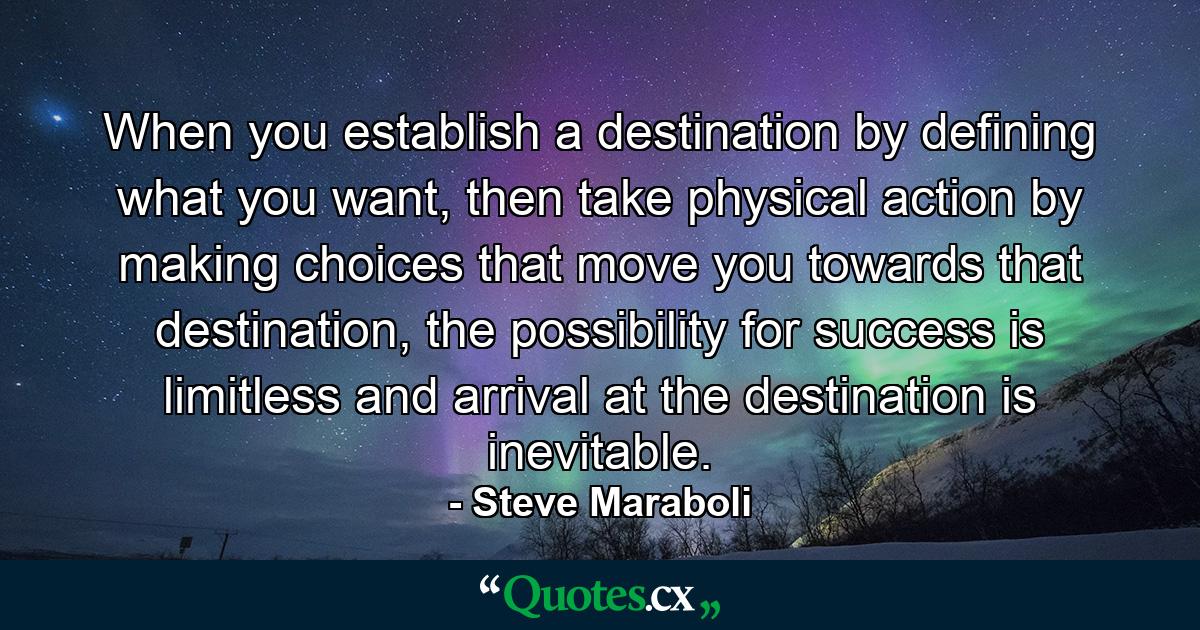 When you establish a destination by defining what you want, then take physical action by making choices that move you towards that destination, the possibility for success is limitless and arrival at the destination is inevitable. - Quote by Steve Maraboli