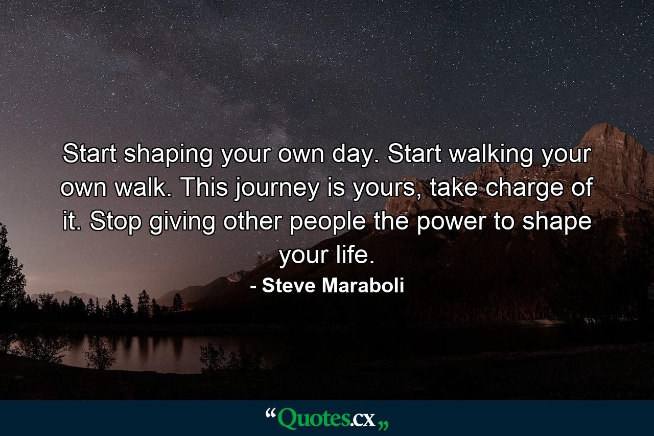 Start shaping your own day. Start walking your own walk. This journey is yours, take charge of it. Stop giving other people the power to shape your life. - Quote by Steve Maraboli