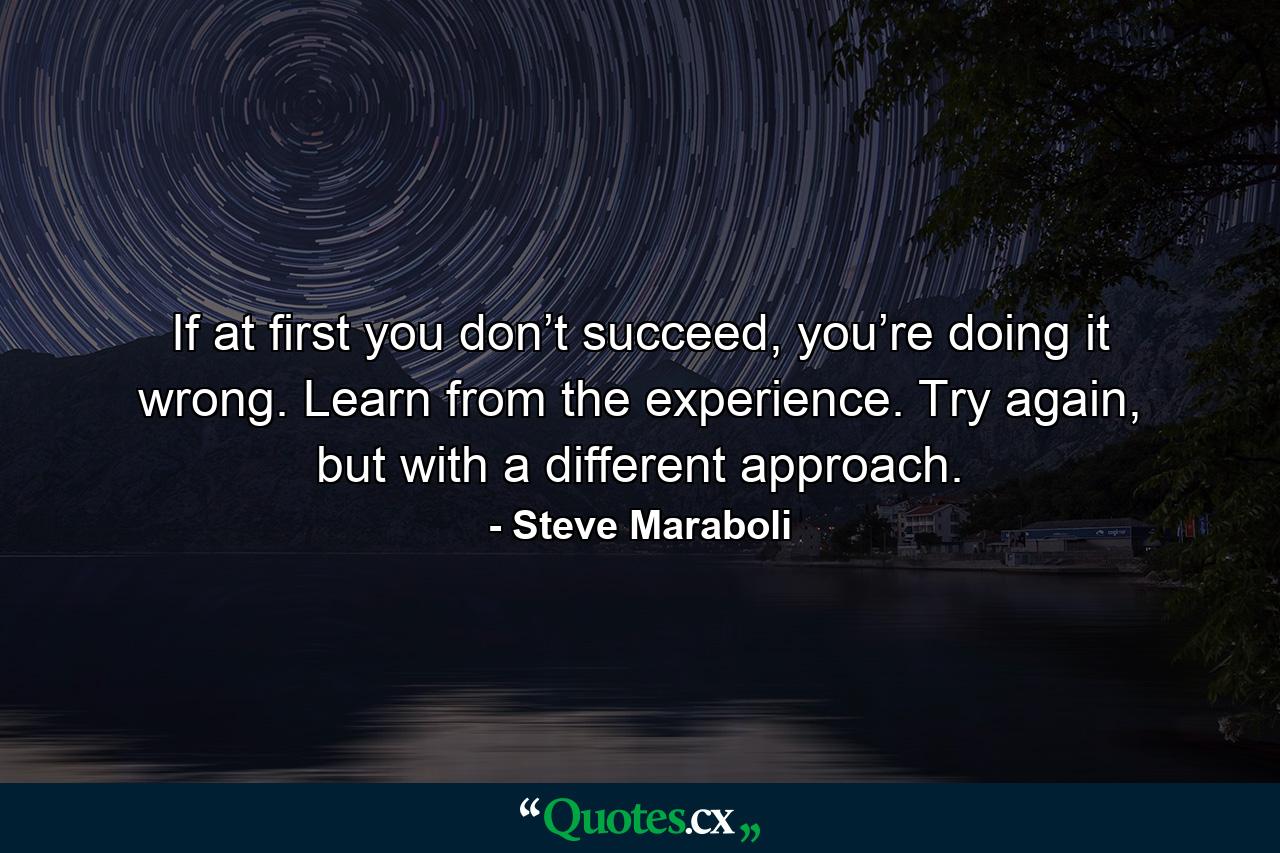 If at first you don’t succeed, you’re doing it wrong. Learn from the experience. Try again, but with a different approach. - Quote by Steve Maraboli