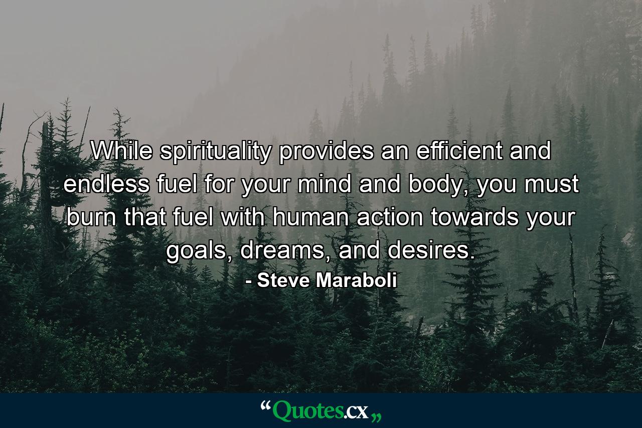 While spirituality provides an efficient and endless fuel for your mind and body, you must burn that fuel with human action towards your goals, dreams, and desires. - Quote by Steve Maraboli