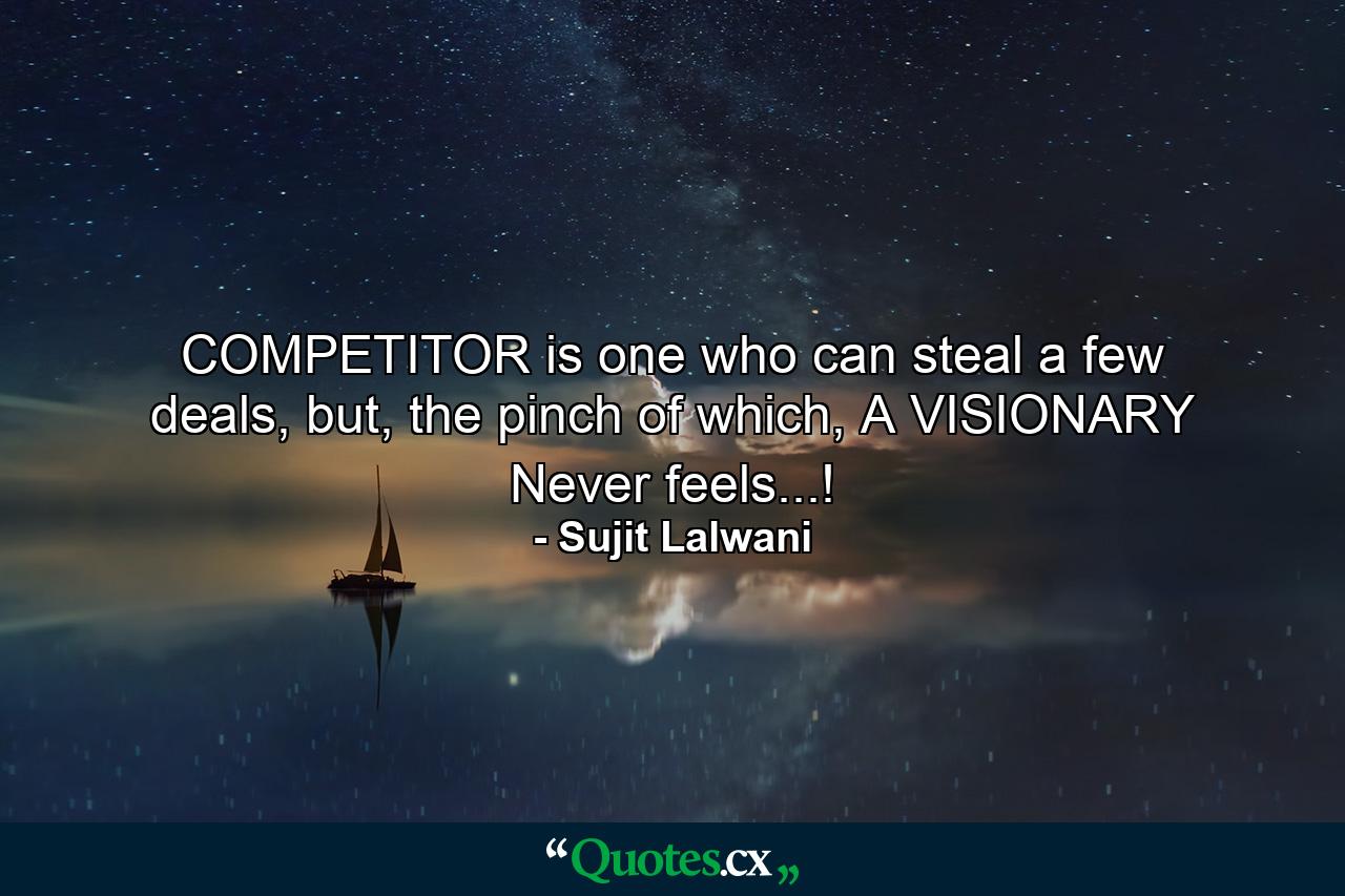 COMPETITOR is one who can steal a few deals, but, the pinch of which, A VISIONARY Never feels...! - Quote by Sujit Lalwani