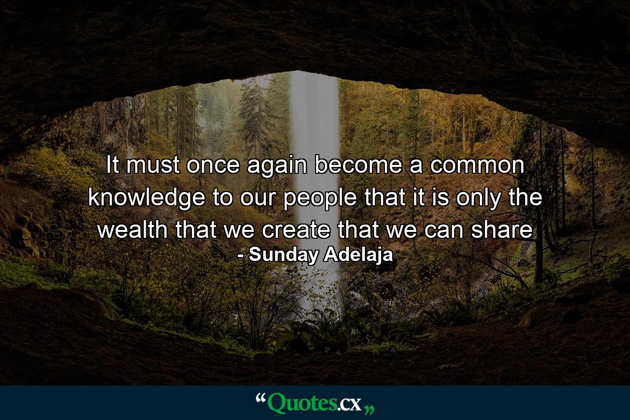 It must once again become a common knowledge to our people that it is only the wealth that we create that we can share - Quote by Sunday Adelaja