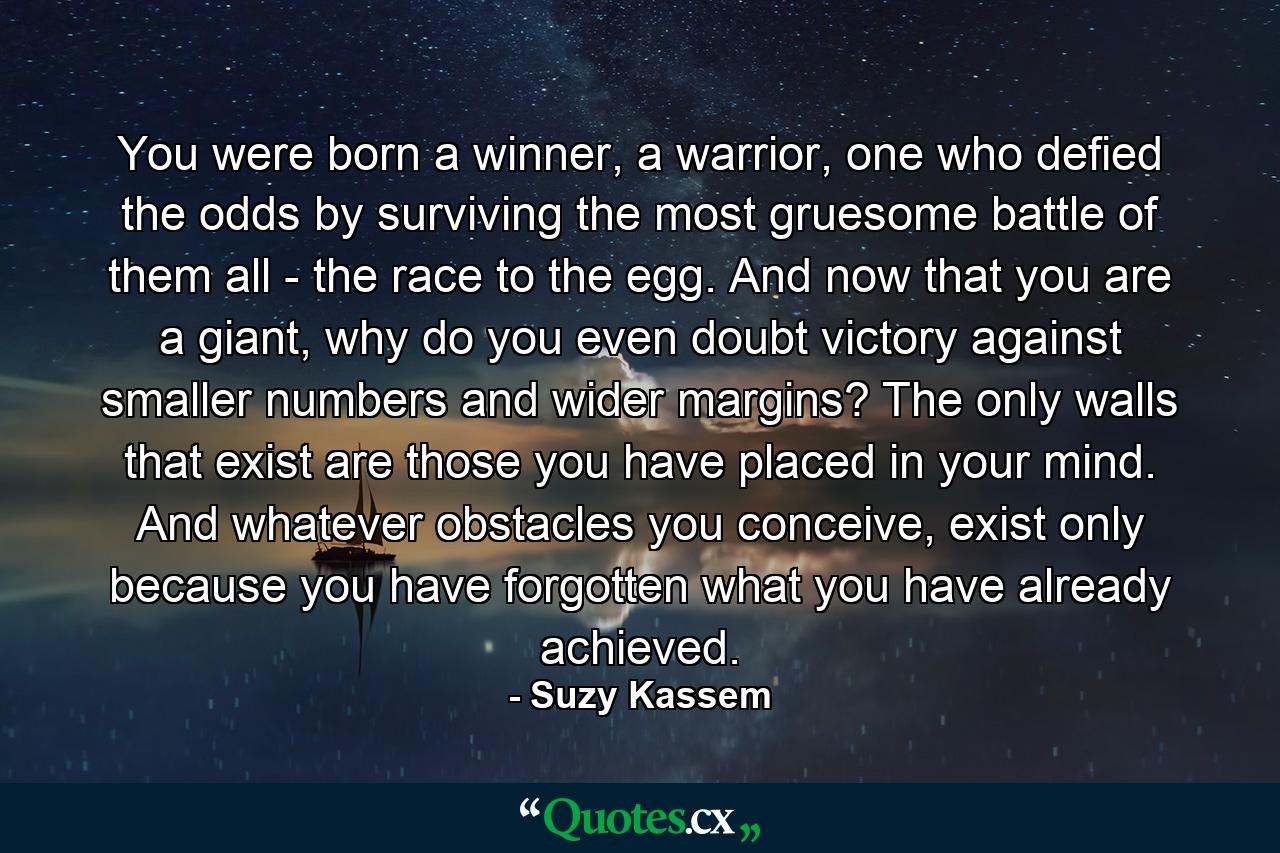 You were born a winner, a warrior, one who defied the odds by surviving the most gruesome battle of them all - the race to the egg. And now that you are a giant, why do you even doubt victory against smaller numbers and wider margins? The only walls that exist are those you have placed in your mind. And whatever obstacles you conceive, exist only because you have forgotten what you have already achieved. - Quote by Suzy Kassem