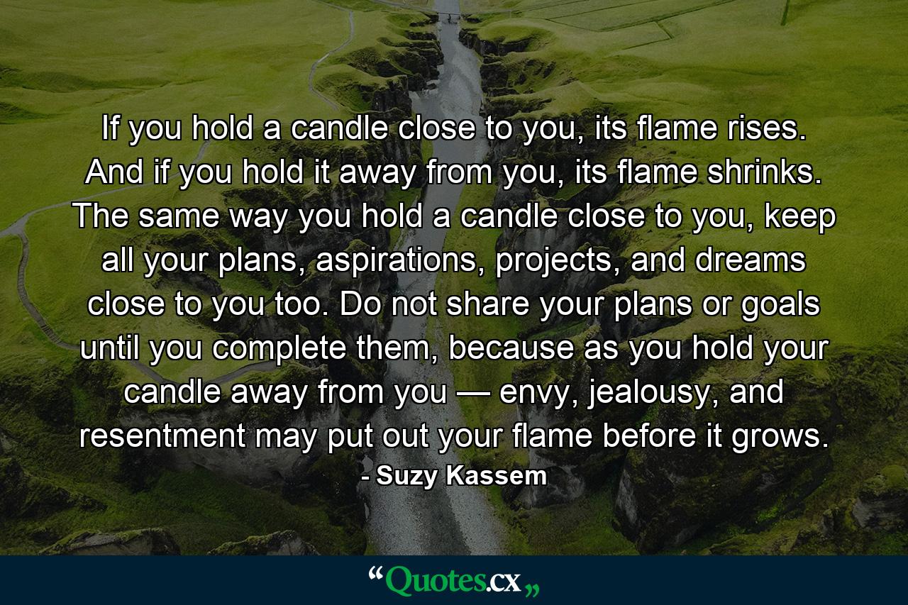 If you hold a candle close to you, its flame rises. And if you hold it away from you, its flame shrinks. The same way you hold a candle close to you, keep all your plans, aspirations, projects, and dreams close to you too. Do not share your plans or goals until you complete them, because as you hold your candle away from you — envy, jealousy, and resentment may put out your flame before it grows. - Quote by Suzy Kassem