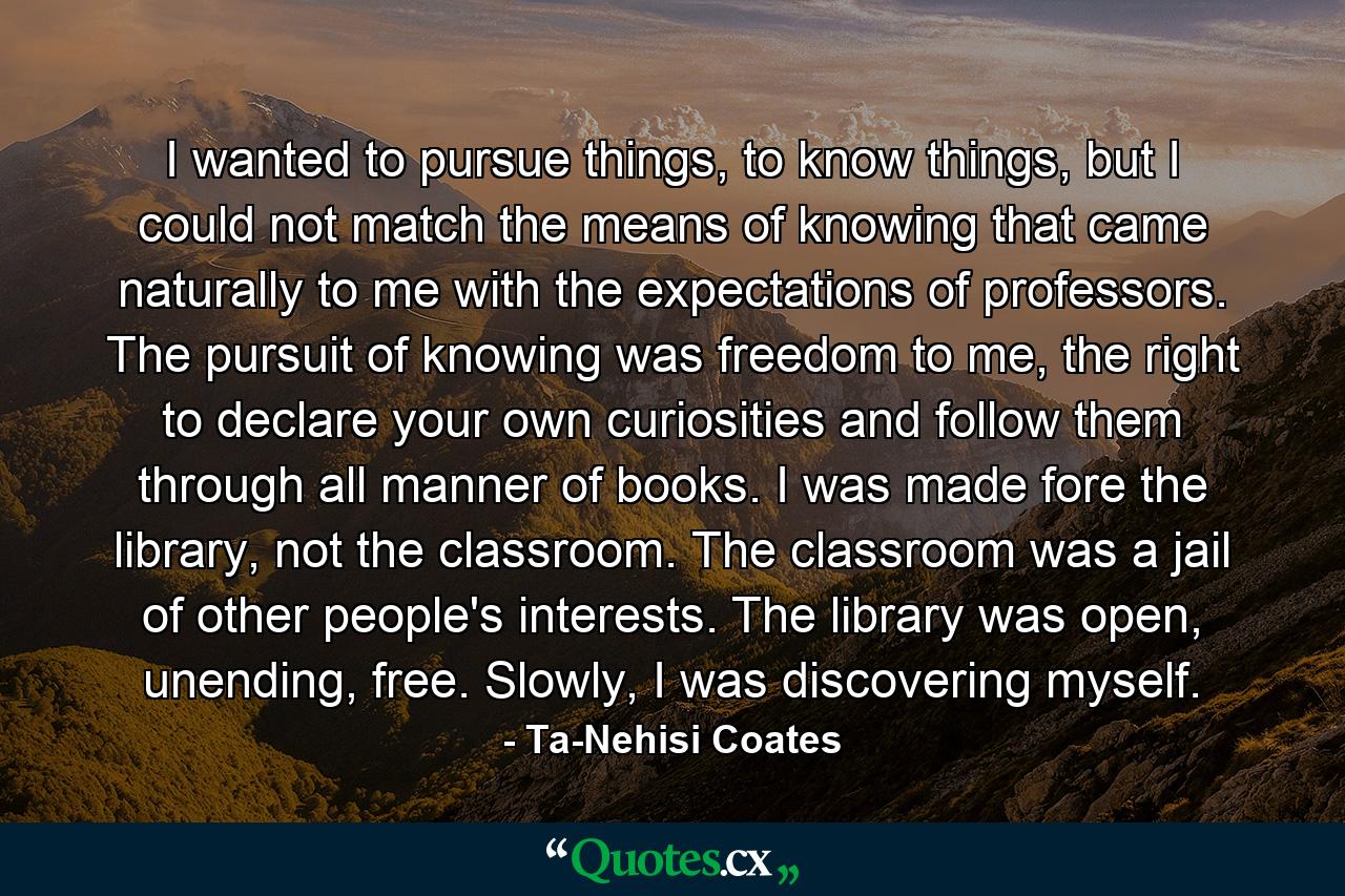 I wanted to pursue things, to know things, but I could not match the means of knowing that came naturally to me with the expectations of professors. The pursuit of knowing was freedom to me, the right to declare your own curiosities and follow them through all manner of books. I was made fore the library, not the classroom. The classroom was a jail of other people's interests. The library was open, unending, free. Slowly, I was discovering myself. - Quote by Ta-Nehisi Coates