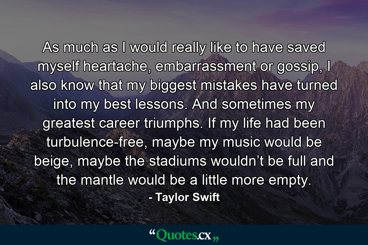 As much as I would really like to have saved myself heartache, embarrassment or gossip, I also know that my biggest mistakes have turned into my best lessons. And sometimes my greatest career triumphs. If my life had been turbulence-free, maybe my music would be beige, maybe the stadiums wouldn’t be full and the mantle would be a little more empty. - Quote by Taylor Swift