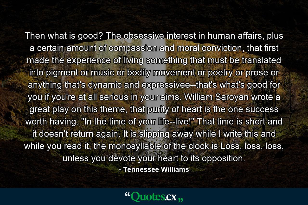 Then what is good? The obsessive interest in human affairs, plus a certain amount of compassion and moral conviction, that first made the experience of living something that must be translated into pigment or music or bodily movement or poetry or prose or anything that's dynamic and expressivee--that's what's good for you if you're at all serious in your aims. William Saroyan wrote a great play on this theme, that purity of heart is the one success worth having. 