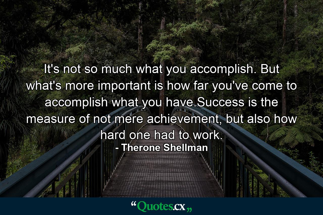 It's not so much what you accomplish. But what's more important is how far you've come to accomplish what you have.Success is the measure of not mere achievement, but also how hard one had to work. - Quote by Therone Shellman