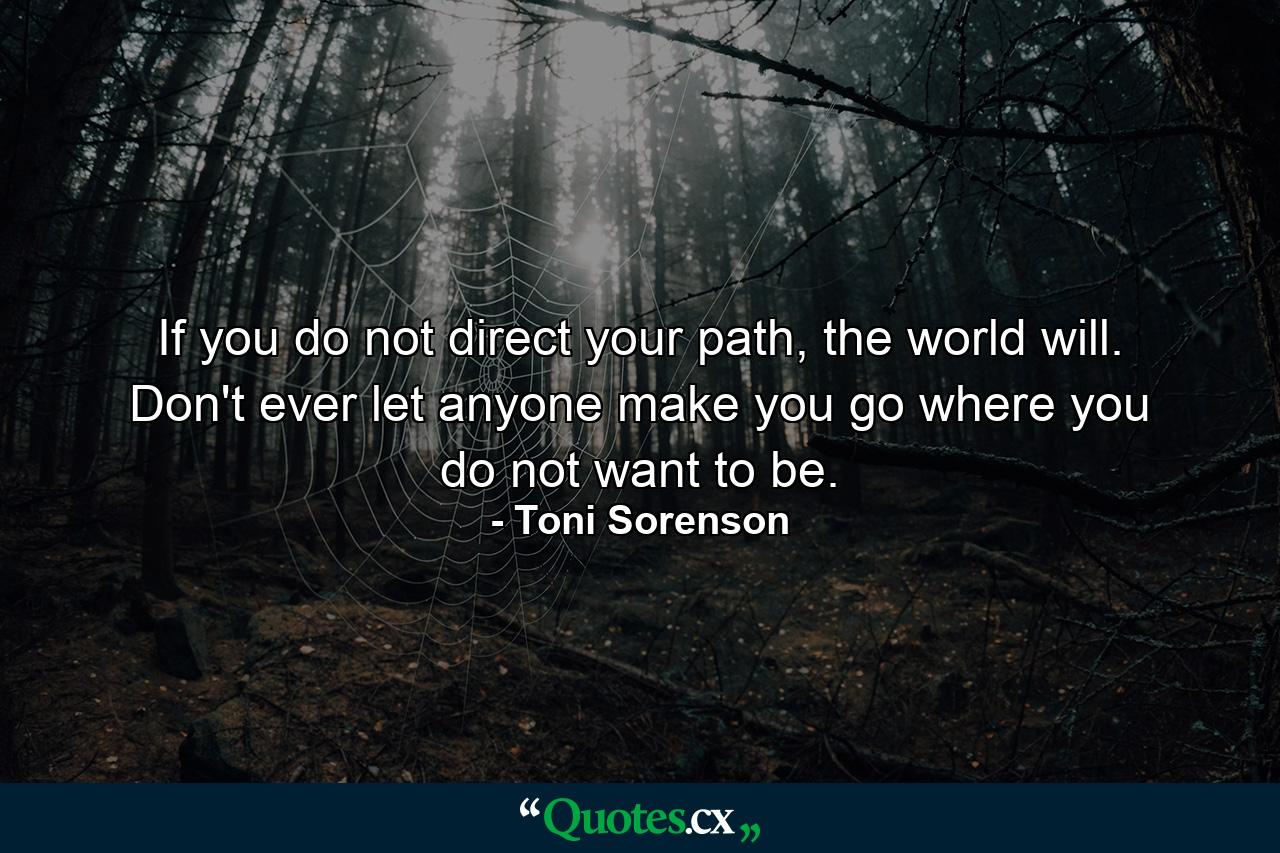 If you do not direct your path, the world will. Don't ever let anyone make you go where you do not want to be. - Quote by Toni Sorenson