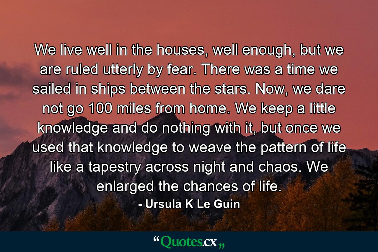 We live well in the houses, well enough, but we are ruled utterly by fear. There was a time we sailed in ships between the stars. Now, we dare not go 100 miles from home. We keep a little knowledge and do nothing with it, but once we used that knowledge to weave the pattern of life like a tapestry across night and chaos. We enlarged the chances of life. - Quote by Ursula K Le Guin