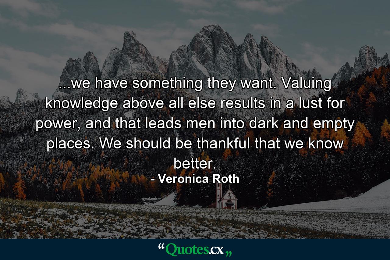 ...we have something they want. Valuing knowledge above all else results in a lust for power, and that leads men into dark and empty places. We should be thankful that we know better. - Quote by Veronica Roth