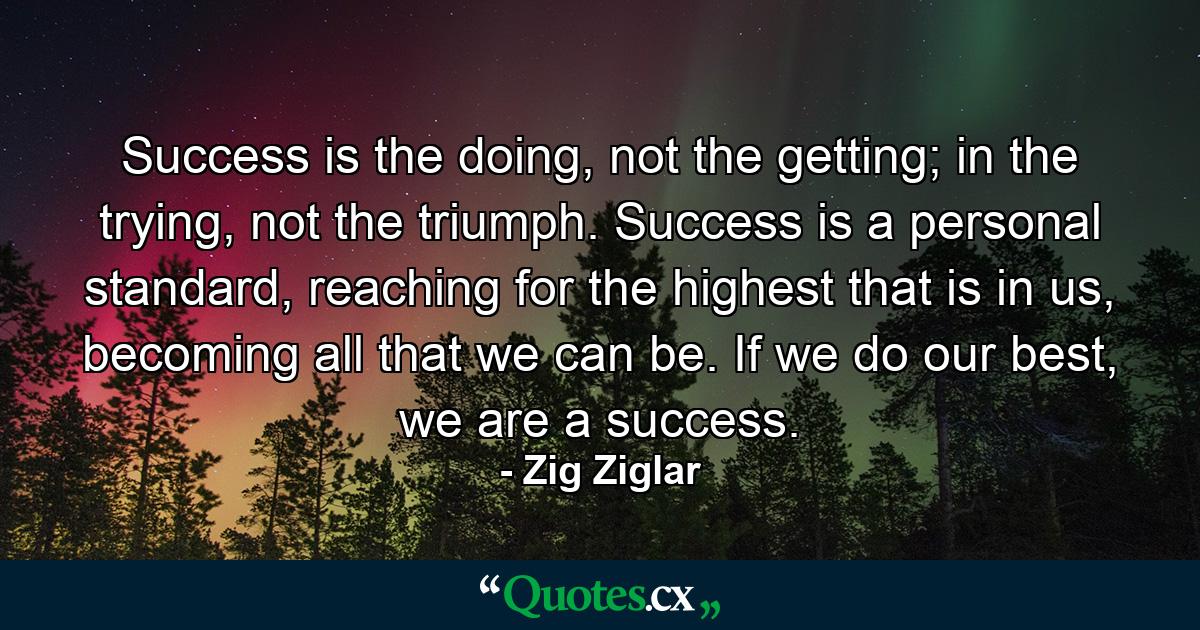 Success is the doing, not the getting; in the trying, not the triumph. Success is a personal standard, reaching for the highest that is in us, becoming all that we can be. If we do our best, we are a success. - Quote by Zig Ziglar