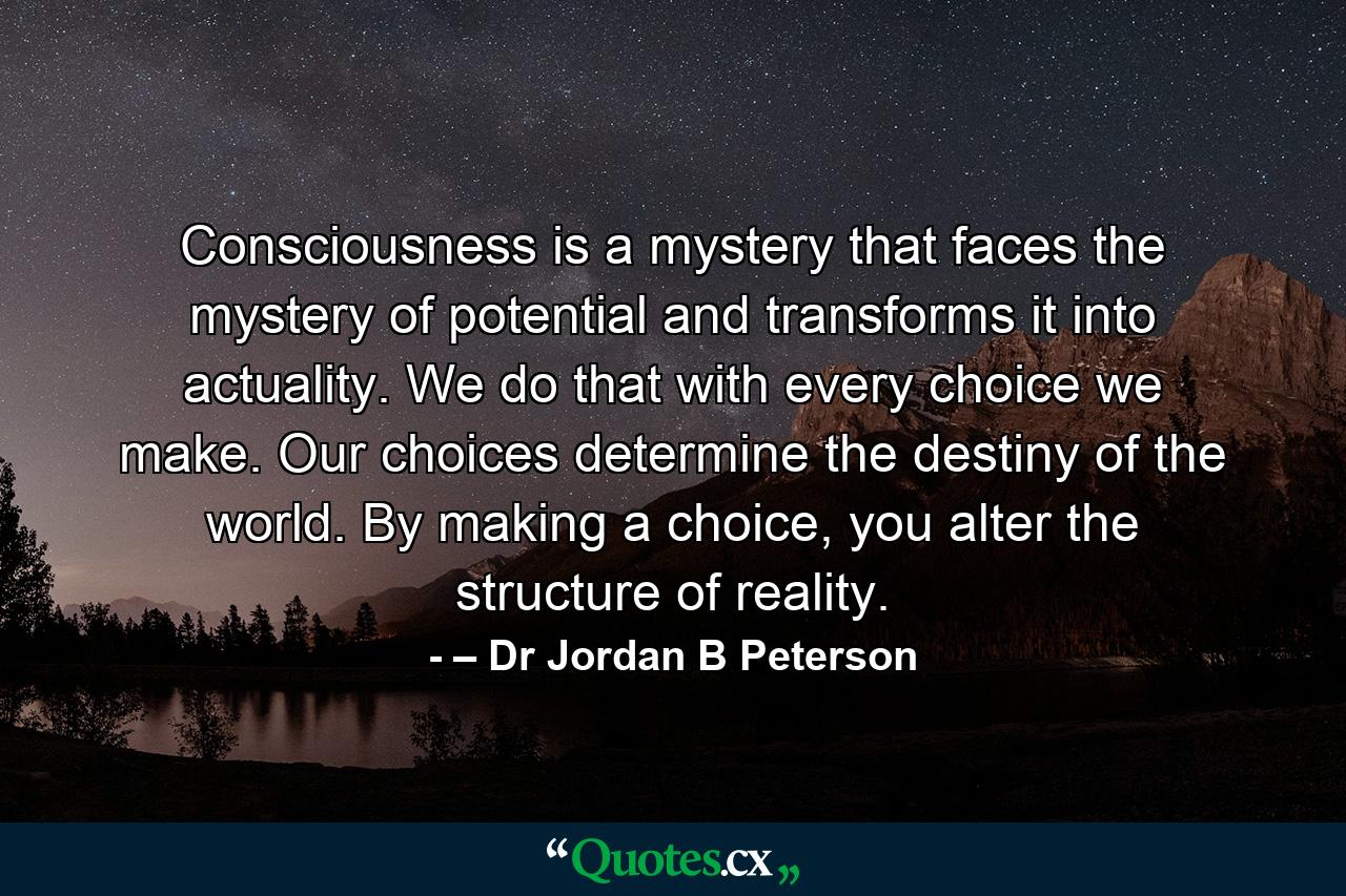 Consciousness is a mystery that faces the mystery of potential and transforms it into actuality. We do that with every choice we make. Our choices determine the destiny of the world. By making a choice, you alter the structure of reality. - Quote by – Dr Jordan B Peterson