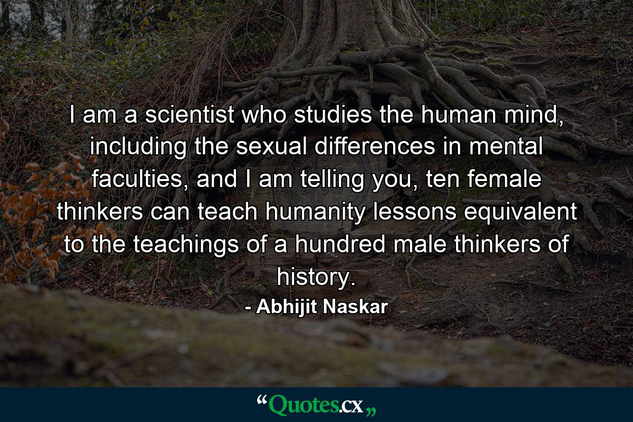 I am a scientist who studies the human mind, including the sexual differences in mental faculties, and I am telling you, ten female thinkers can teach humanity lessons equivalent to the teachings of a hundred male thinkers of history. - Quote by Abhijit Naskar