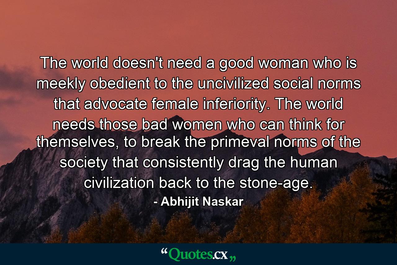 The world doesn't need a good woman who is meekly obedient to the uncivilized social norms that advocate female inferiority. The world needs those bad women who can think for themselves, to break the primeval norms of the society that consistently drag the human civilization back to the stone-age. - Quote by Abhijit Naskar