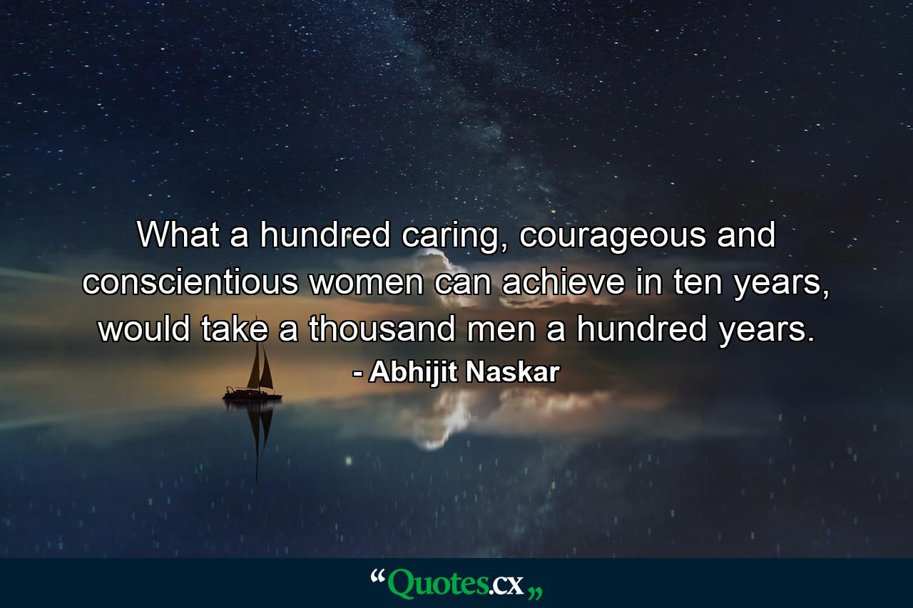 What a hundred caring, courageous and conscientious women can achieve in ten years, would take a thousand men a hundred years. - Quote by Abhijit Naskar