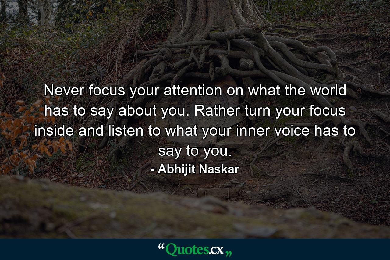 Never focus your attention on what the world has to say about you. Rather turn your focus inside and listen to what your inner voice has to say to you. - Quote by Abhijit Naskar