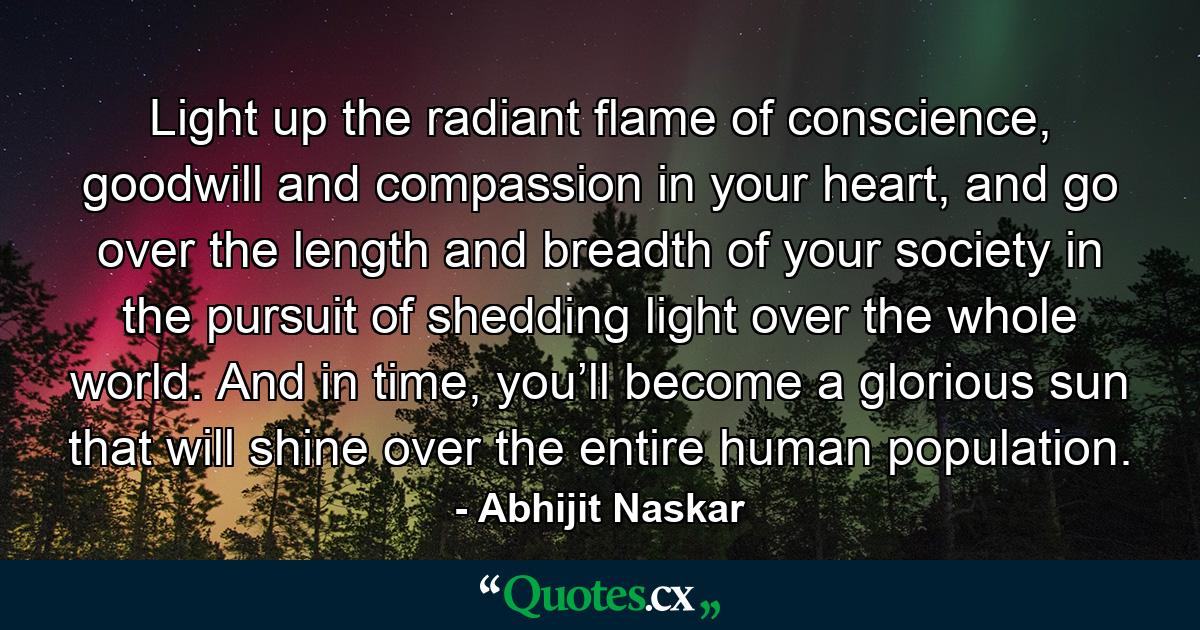 Light up the radiant flame of conscience, goodwill and compassion in your heart, and go over the length and breadth of your society in the pursuit of shedding light over the whole world. And in time, you’ll become a glorious sun that will shine over the entire human population. - Quote by Abhijit Naskar