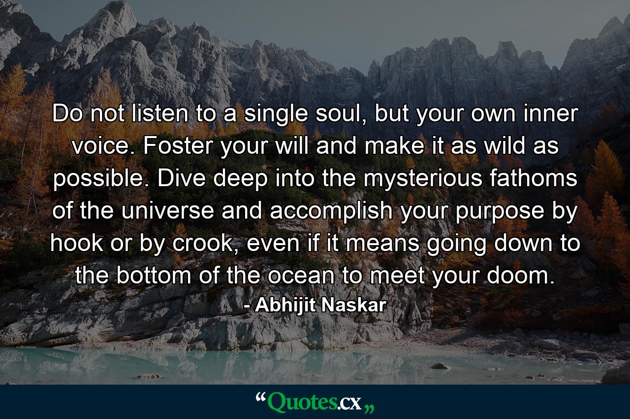 Do not listen to a single soul, but your own inner voice. Foster your will and make it as wild as possible. Dive deep into the mysterious fathoms of the universe and accomplish your purpose by hook or by crook, even if it means going down to the bottom of the ocean to meet your doom. - Quote by Abhijit Naskar