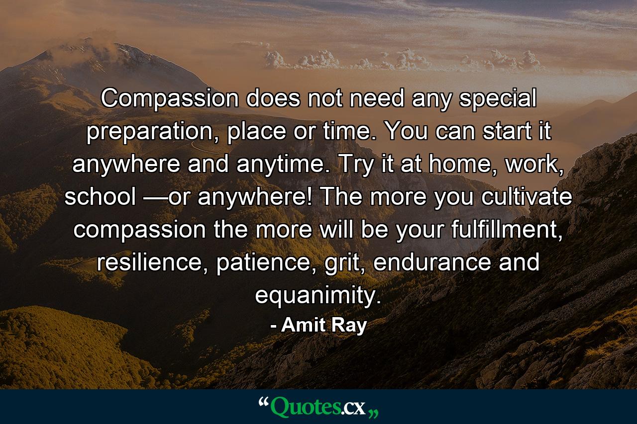 Compassion does not need any special preparation, place or time. You can start it anywhere and anytime. Try it at home, work, school —or anywhere! The more you cultivate compassion the more will be your fulfillment, resilience, patience, grit, endurance and equanimity. - Quote by Amit Ray