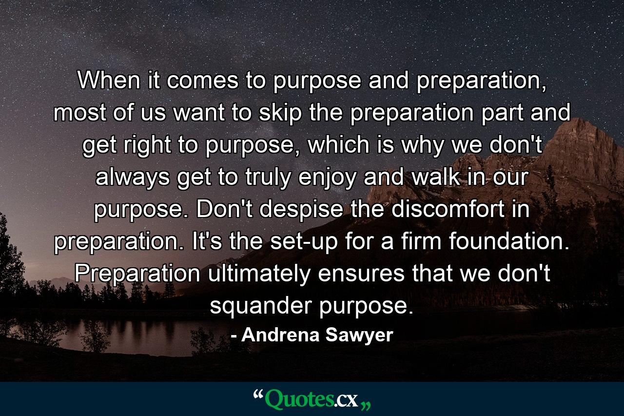 When it comes to purpose and preparation, most of us want to skip the preparation part and get right to purpose, which is why we don't always get to truly enjoy and walk in our purpose. Don't despise the discomfort in preparation. It's the set-up for a firm foundation. Preparation ultimately ensures that we don't squander purpose. - Quote by Andrena Sawyer