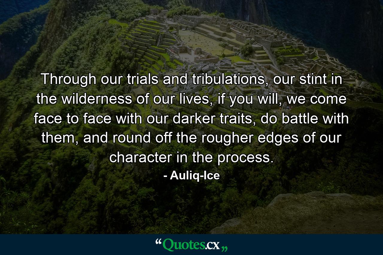 Through our trials and tribulations, our stint in the wilderness of our lives, if you will, we come face to face with our darker traits, do battle with them, and round off the rougher edges of our character in the process. - Quote by Auliq-Ice