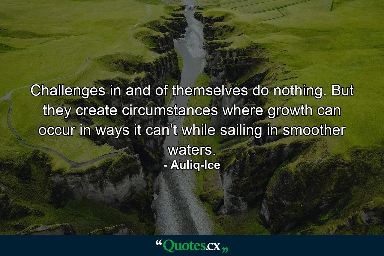 Challenges in and of themselves do nothing. But they create circumstances where growth can occur in ways it can’t while sailing in smoother waters. - Quote by Auliq-Ice