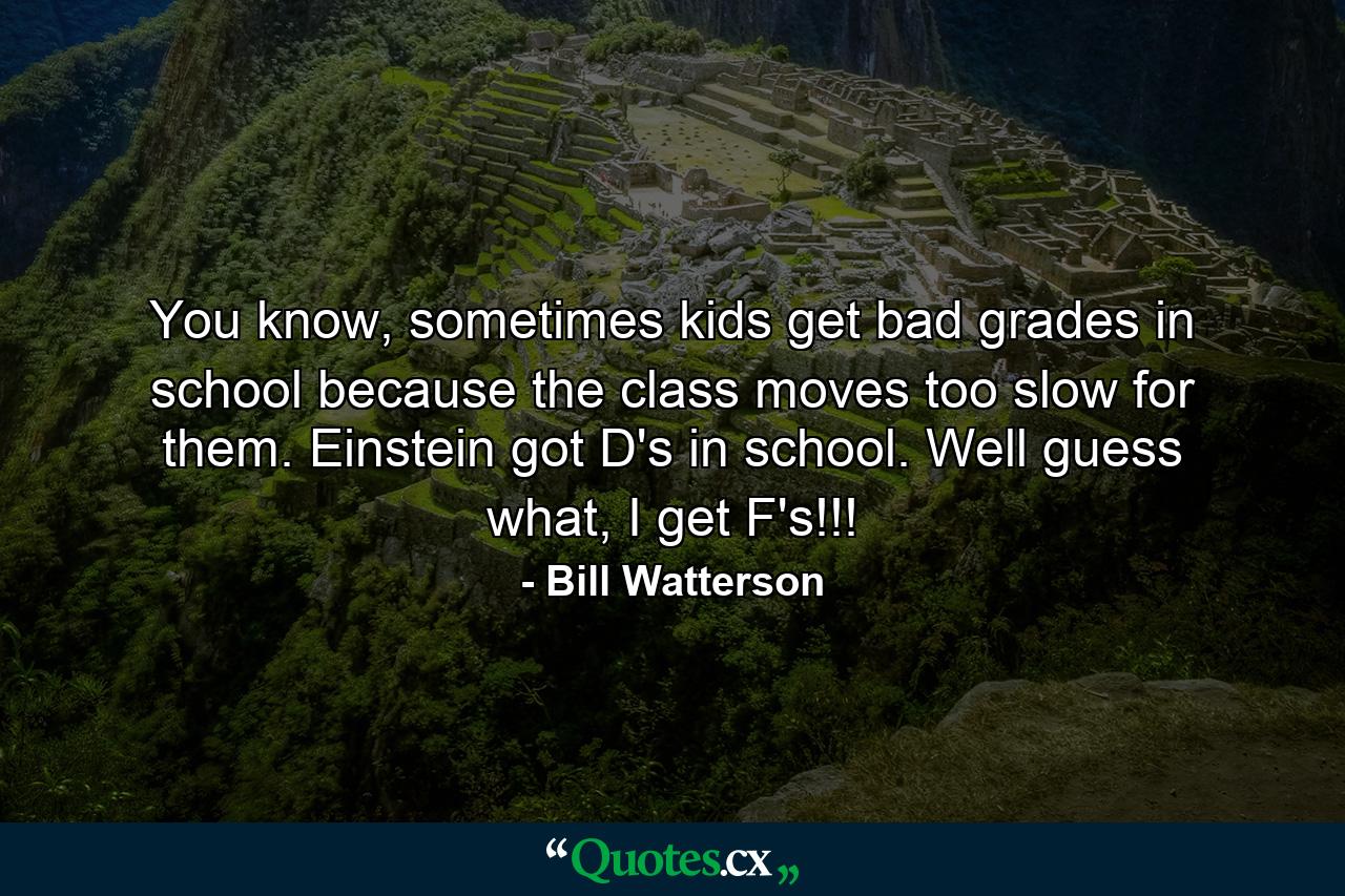 You know, sometimes kids get bad grades in school because the class moves too slow for them. Einstein got D's in school. Well guess what, I get F's!!! - Quote by Bill Watterson