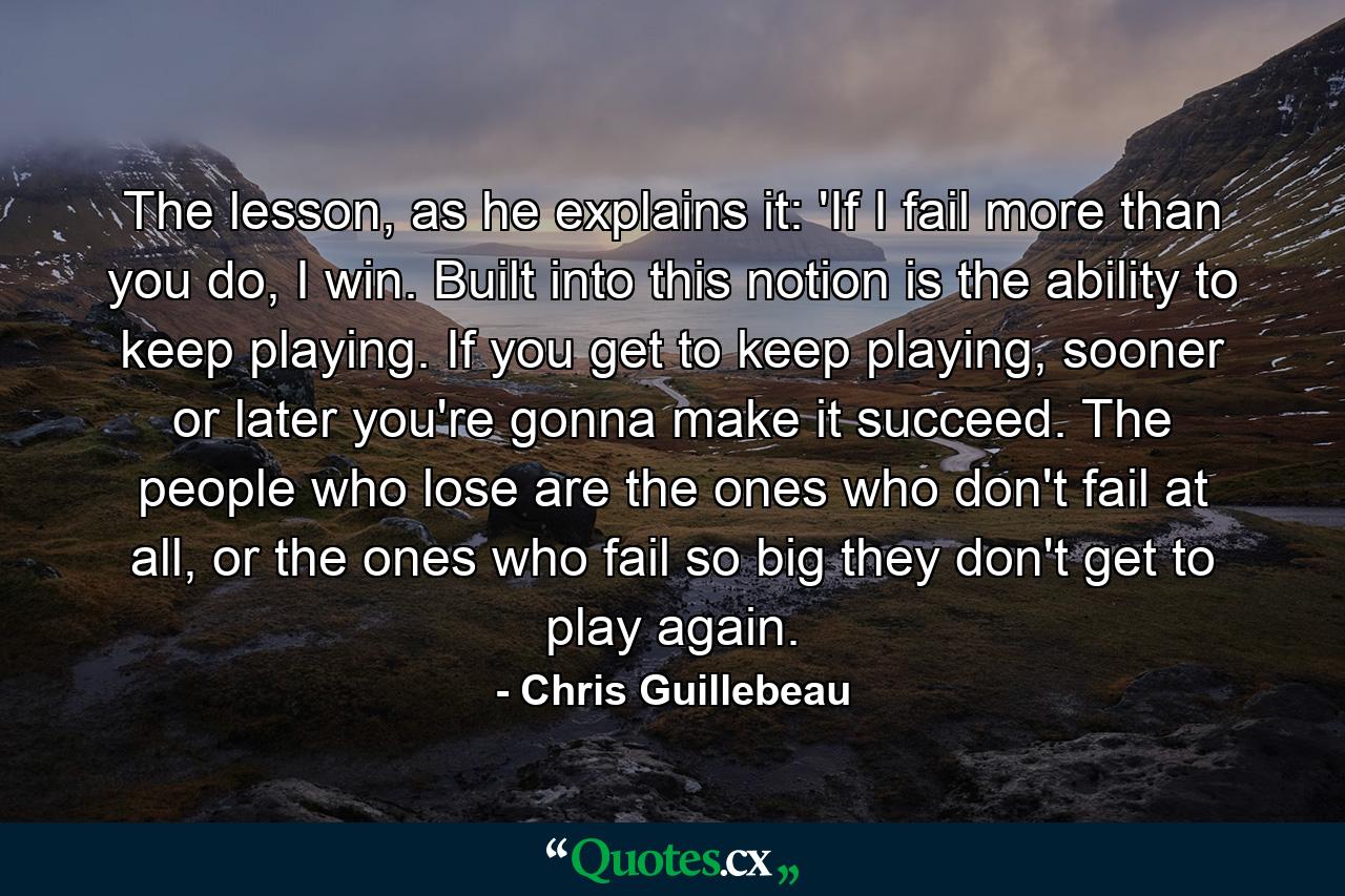 The lesson, as he explains it: 'If I fail more than you do, I win. Built into this notion is the ability to keep playing. If you get to keep playing, sooner or later you're gonna make it succeed. The people who lose are the ones who don't fail at all, or the ones who fail so big they don't get to play again. - Quote by Chris Guillebeau