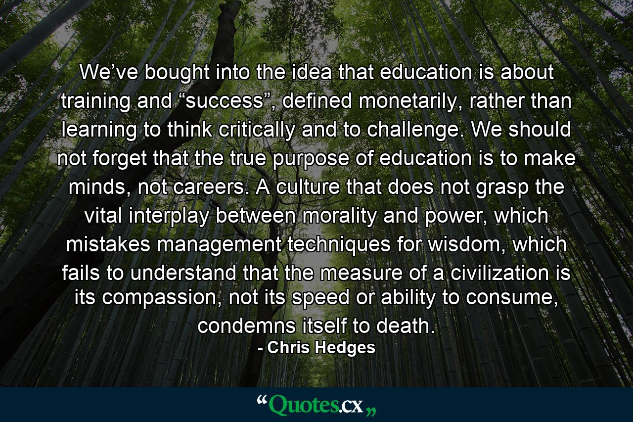 We’ve bought into the idea that education is about training and “success”, defined monetarily, rather than learning to think critically and to challenge. We should not forget that the true purpose of education is to make minds, not careers. A culture that does not grasp the vital interplay between morality and power, which mistakes management techniques for wisdom, which fails to understand that the measure of a civilization is its compassion, not its speed or ability to consume, condemns itself to death. - Quote by Chris Hedges