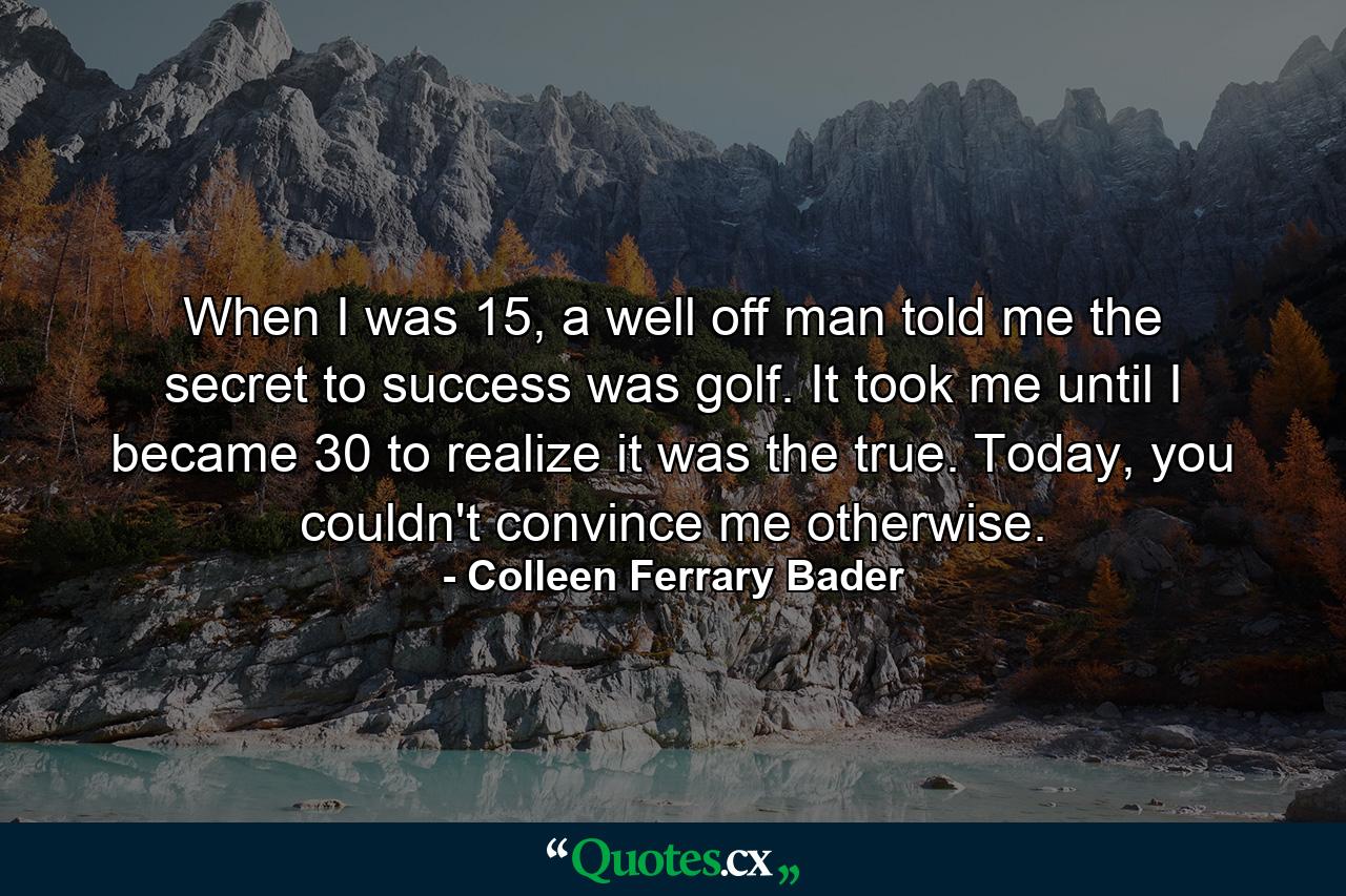 When I was 15, a well off man told me the secret to success was golf. It took me until I became 30 to realize it was the true. Today, you couldn't convince me otherwise. - Quote by Colleen Ferrary Bader