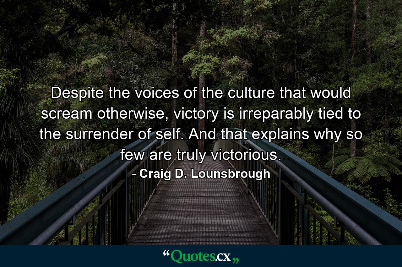 Despite the voices of the culture that would scream otherwise, victory is irreparably tied to the surrender of self. And that explains why so few are truly victorious. - Quote by Craig D. Lounsbrough