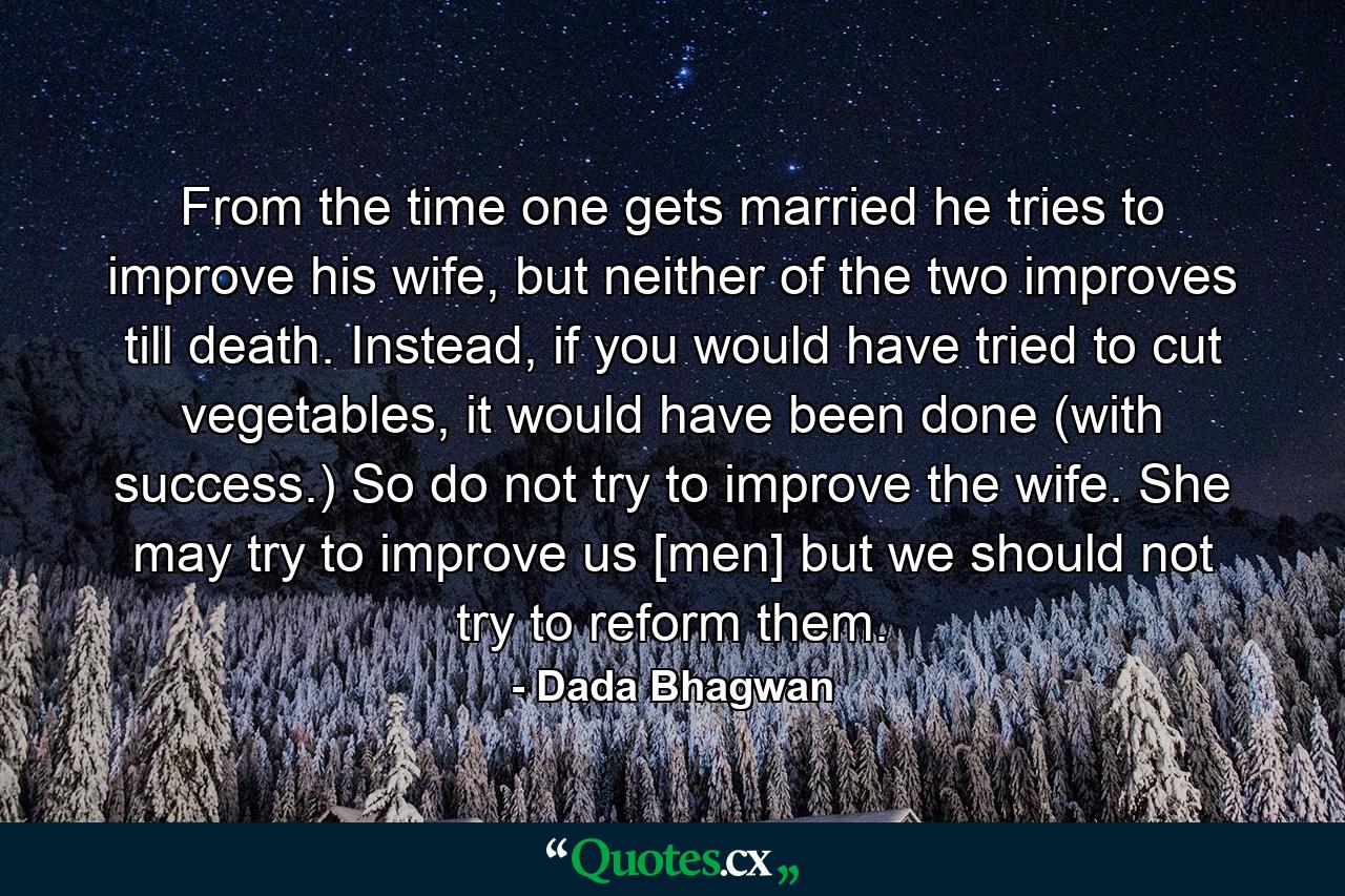 From the time one gets married he tries to improve his wife, but neither of the two improves till death. Instead, if you would have tried to cut vegetables, it would have been done (with success.) So do not try to improve the wife. She may try to improve us [men] but we should not try to reform them. - Quote by Dada Bhagwan