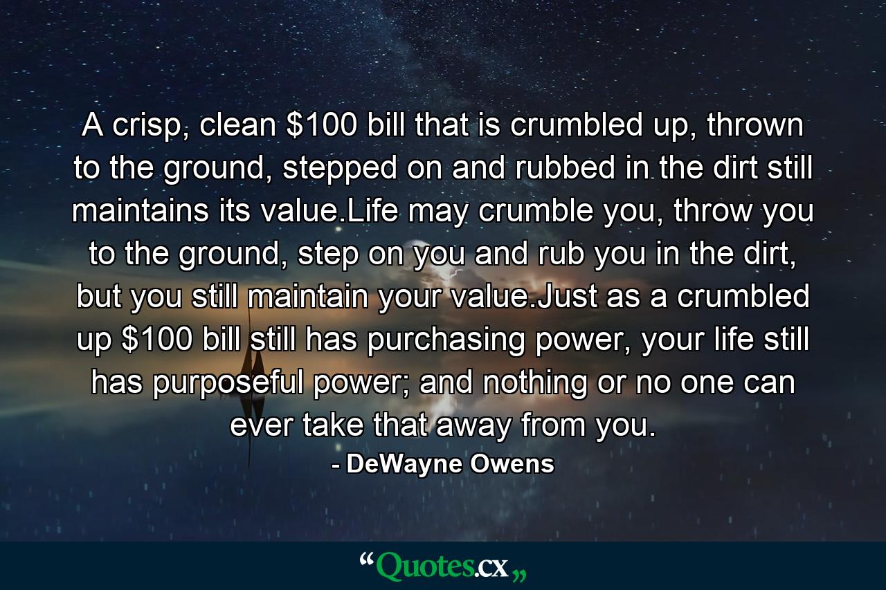 A crisp, clean $100 bill that is crumbled up, thrown to the ground, stepped on and rubbed in the dirt still maintains its value.Life may crumble you, throw you to the ground, step on you and rub you in the dirt, but you still maintain your value.Just as a crumbled up $100 bill still has purchasing power, your life still has purposeful power; and nothing or no one can ever take that away from you. - Quote by DeWayne Owens