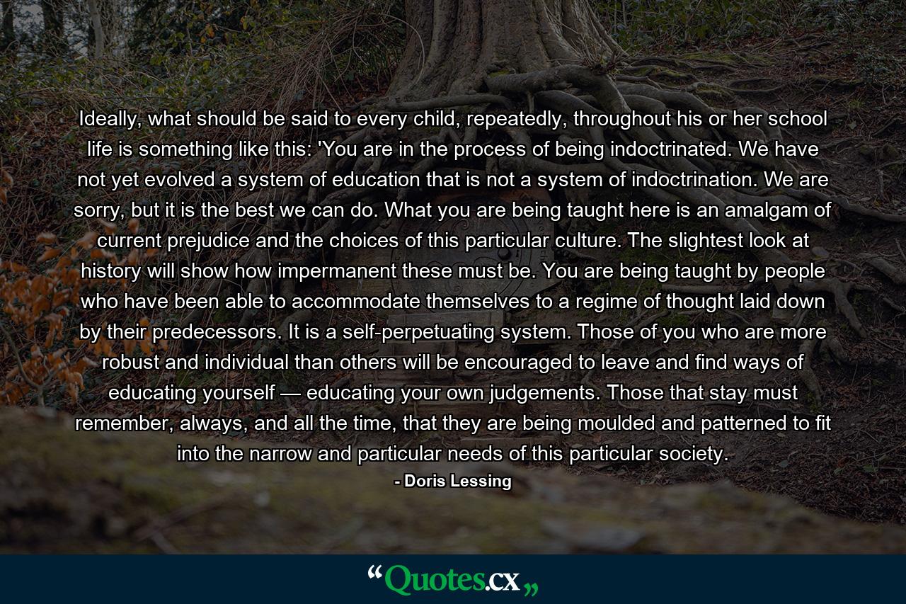 Ideally, what should be said to every child, repeatedly, throughout his or her school life is something like this: 'You are in the process of being indoctrinated. We have not yet evolved a system of education that is not a system of indoctrination. We are sorry, but it is the best we can do. What you are being taught here is an amalgam of current prejudice and the choices of this particular culture. The slightest look at history will show how impermanent these must be. You are being taught by people who have been able to accommodate themselves to a regime of thought laid down by their predecessors. It is a self-perpetuating system. Those of you who are more robust and individual than others will be encouraged to leave and find ways of educating yourself — educating your own judgements. Those that stay must remember, always, and all the time, that they are being moulded and patterned to fit into the narrow and particular needs of this particular society. - Quote by Doris Lessing