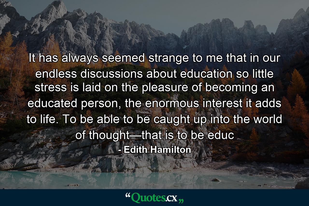 It has always seemed strange to me that in our endless discussions about education so little stress is laid on the pleasure of becoming an educated person, the enormous interest it adds to life. To be able to be caught up into the world of thought—that is to be educ - Quote by Edith Hamilton