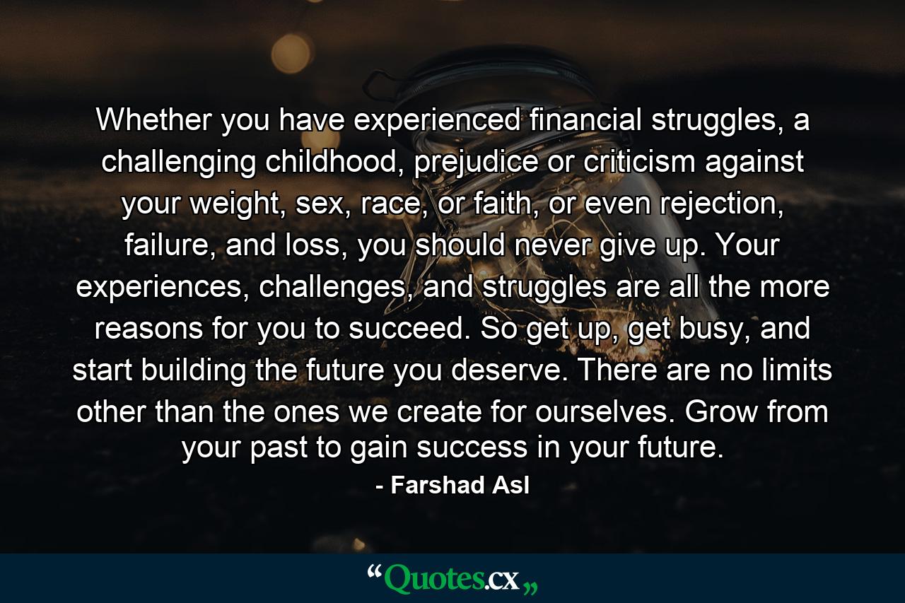 Whether you have experienced financial struggles, a challenging childhood, prejudice or criticism against your weight, sex, race, or faith, or even rejection, failure, and loss, you should never give up. Your experiences, challenges, and struggles are all the more reasons for you to succeed. So get up, get busy, and start building the future you deserve. There are no limits other than the ones we create for ourselves. Grow from your past to gain success in your future. - Quote by Farshad Asl