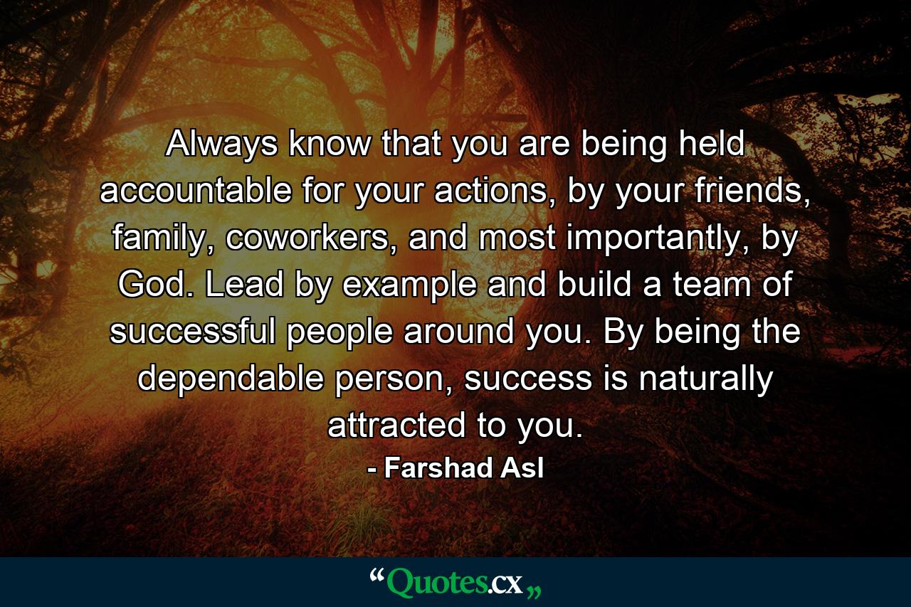 Always know that you are being held accountable for your actions, by your friends, family, coworkers, and most importantly, by God. Lead by example and build a team of successful people around you. By being the dependable person, success is naturally attracted to you. - Quote by Farshad Asl