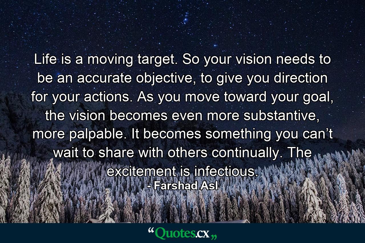 Life is a moving target. So your vision needs to be an accurate objective, to give you direction for your actions. As you move toward your goal, the vision becomes even more substantive, more palpable. It becomes something you can’t wait to share with others continually. The excitement is infectious. - Quote by Farshad Asl